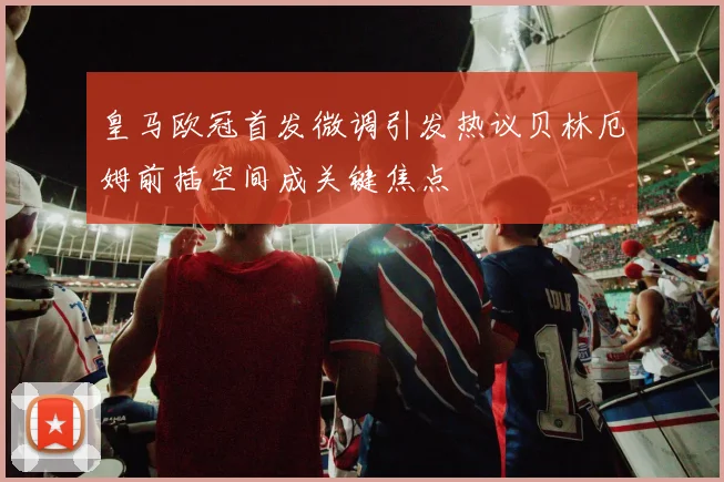 皇马欧冠首发微调引发热议贝林厄姆前插空间成关键焦点