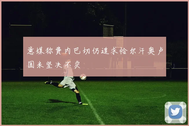 意媒称费内巴切仍追求恰尔汗奥卢国米坚决不卖