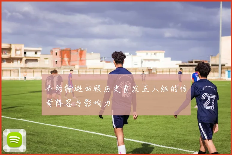 乔约翰逊回顾历史首发五人组的传奇阵容与影响力