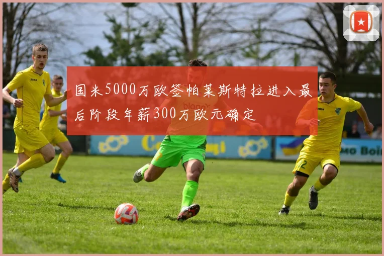 国米5000万欧签帕莱斯特拉进入最后阶段年薪300万欧元确定