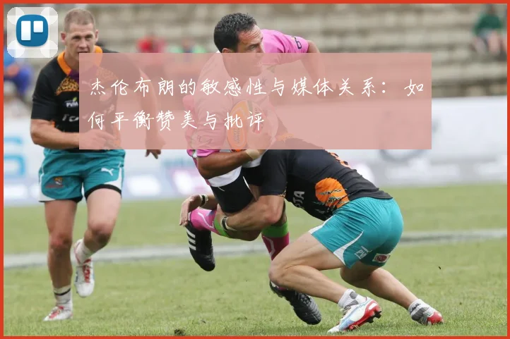 杰伦布朗的敏感性与媒体关系：如何平衡赞美与批评