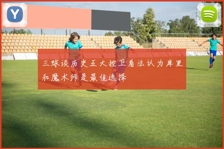 三球谈历史五大控卫看法认为库里和魔术师是最佳选择