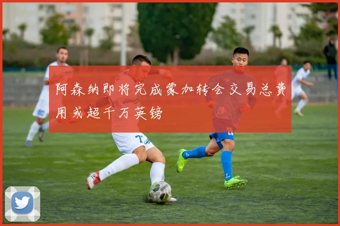 阿森纳即将完成蒙加转会交易总费用或超千万英镑