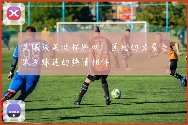 吴曦谈足协杯胜利：团结的力量与家乡球迷的热情相伴