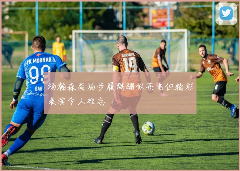 杨瀚森离场步履蹒跚似苍老但精彩表演令人难忘