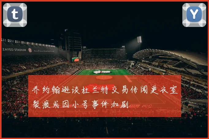 乔约翰逊谈杜兰特交易传闻更衣室裂痕或因小号事件加剧