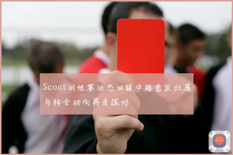 Scout训练赛状态回暖中路首发归属与转会动向再度探讨