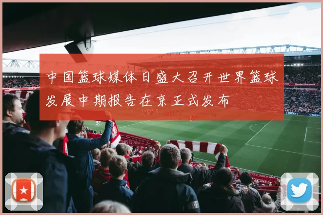 中国篮球媒体日盛大召开世界篮球发展中期报告在京正式发布