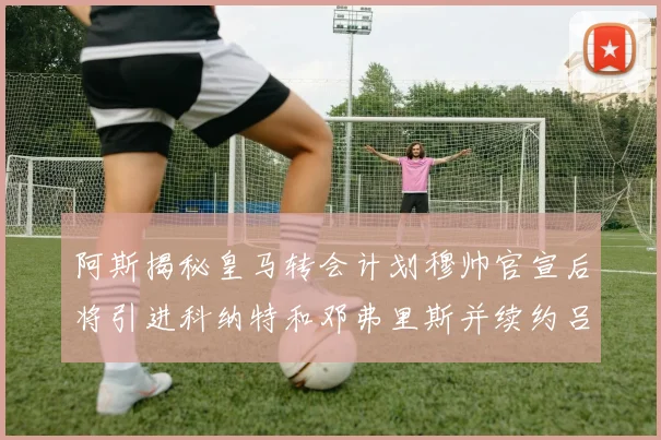 阿斯揭秘皇马转会计划穆帅官宣后将引进科纳特和邓弗里斯并续约吕迪格
