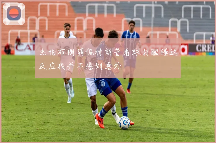 杰伦布朗调侃特朗普看球打瞌睡这反应我并不感到意外