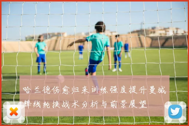 哈兰德伤愈归来训练强度提升曼城锋线轮换战术分析与前景展望